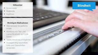 5
Blindheit
Wichtigste Maßnahmen
▪ Alternativtexte für grafische
Inhalte
▪ Abbildung von Text- und
Layout-Strukturen auf Code-
Ebene
▪ Tastatursteuerung ermöglichen
▪ Aussagekräftig beschriftete
Links und Überschriften
verwenden
Hilfsmittel
▪ Screenreader
▪ Braillezeile
▪ Kopfhörer
 