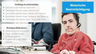 6
Motorische
Beeinträchtigung
Wichtigste Maßnahmen
▪ Tastatursteuerung ermöglichen
▪ Touch- und Klickflächen
großzügig gestalten
▪ Produkte mit großen Tasten
anbieten
Vielfältige Krankheitsbilder
▪ deformierte oder fehlende Gliedmaßen
▪ Geschädigte Knochen (bspw. Glasknochen)
▪ Geschädigte Gelenke (bspw. Arthritis oder Arthrose)
▪ Geschädigte Muskeln (bspw. Dystrophie oder Spasmus)
▪ Geschädigte Hirnfunktion (bspw. Tremor oder Ticks)
 