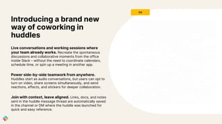 Live conversations and working sessions where
your team already works. Recreate the spontaneous
discussions and collaborative moments from the office
inside Slack – without the need to coordinate calendars,
schedule time, or spin up a meeting in another app.
Power side-by-side teamwork from anywhere.
Huddles start as audio conversations, but users can opt to
turn on video, share screens simultaneously, and send
reactions, effects, and stickers for deeper collaboration.
Join with context, leave aligned. Links, docs, and notes
sent in the huddle message thread are automatically saved
in the channel or DM where the huddle was launched for
quick and easy reference.
Introducing a brand new
way of coworking in
huddles
GA
 