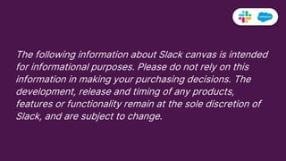 The following information about Slack canvas is intended
for informational purposes. Please do not rely on this
information in making your purchasing decisions. The
development, release and timing of any products,
features or functionality remain at the sole discretion of
Slack, and are subject to change.
092821
 