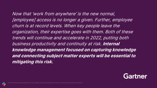 Now that ‘work from anywhere’ is the new normal,
[employee] access is no longer a given. Further, employee
churn is at record levels. When key people leave the
organization, their expertise goes with them. Both of these
trends will continue and accelerate in 2022, putting both
business productivity and continuity at risk. Internal
knowledge management focused on capturing knowledge
and connecting subject matter experts will be essential to
mitigating this risk.
Gartner, “2022 Planning Guide for Collaboration and End-User Technologies,” Mark Lockwood, Mark Cortner, Darin Stewart, Larry Cannell, Guy Creese, Eric Grenier, 11 October 2021.
1
 