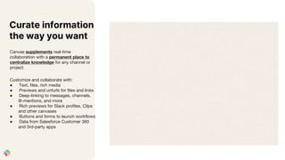 Canvas supplements real-time
collaboration with a permanent place to
centralize knowledge for any channel or
project.
Customize and collaborate with:
● Text, files, rich media
● Previews and unfurls for files and links
● Deep-linking to messages, channels,
@-mentions, and more
● Rich previews for Slack profiles, Clips
and other canvases
● Buttons and forms to launch workflows
● Data from Salesforce Customer 360
and 3rd-party apps
Curate information
the way you want
 