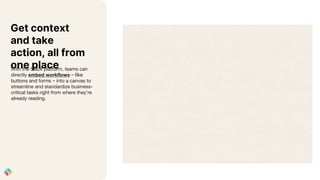 Get context
and take
action, all from
one place
With the Slack platform, teams can
directly embed workflows – like
buttons and forms – into a canvas to
streamline and standardize business-
critical tasks right from where they’re
already reading.
 