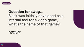 Question for swag…
Slack was initially developed as a
internal tool for a video game,
what's the name of that game?
“Glitch”
Question time!
 