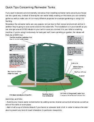 Quick Tips Concerning Rainwater Tanks
If you want to become environmentally conscious then installing rainwater tanks around your house
can be a great way. Instead of leaving the rain water totally wasting on the drains you can certainly
gather as well as make use of it on many different purposes for example gardening or using it for
flushing.
Nowadays the rainwater tanks are very popular not just due to their natural environment aid but in
addition they're going to save some costs for the water bills. The installation is in your benefit as you
can also get around $1500 rebate on your tank in case you connect it to your toilet or washing
machine, if you're using it exclusively for backyard stuff, lawn sprinkling or garden, the rebate will
likely be at $500 max.




Useful tips and hints:
- Avoid by any means water contamination by adding narrow strainers around all entrances as well as
exits of the tanks or even pipes.
- Add in half a cup of chlorine bleach if your barrel or rainwater tank is full, in order to reduce the odor
also to prevent any kind of insect infestation (in particular mosquito's).
 