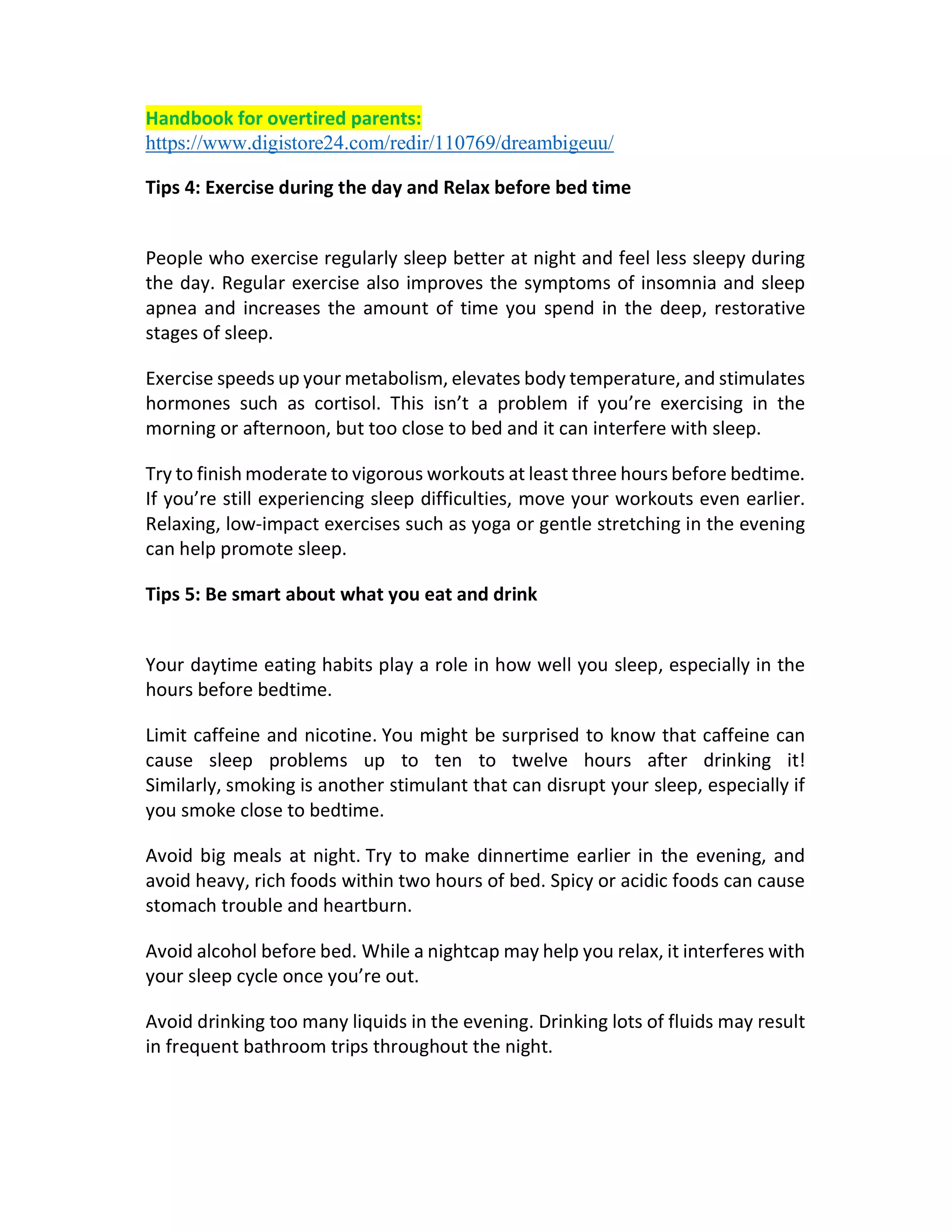 Handbook for overtired parents:
https://www.digistore24.com/redir/110769/dreambigeuu/
Tips 4: Exercise during the day and Relax before bed time
People who exercise regularly sleep better at night and feel less sleepy during
the day. Regular exercise also improves the symptoms of insomnia and sleep
apnea and increases the amount of time you spend in the deep, restorative
stages of sleep.
Exercise speeds up your metabolism, elevates body temperature, and stimulates
hormones such as cortisol. This isn’t a problem if you’re exercising in the
morning or afternoon, but too close to bed and it can interfere with sleep.
Try to finish moderate to vigorous workouts at least three hours before bedtime.
If you’re still experiencing sleep difficulties, move your workouts even earlier.
Relaxing, low-impact exercises such as yoga or gentle stretching in the evening
can help promote sleep.
Tips 5: Be smart about what you eat and drink
Your daytime eating habits play a role in how well you sleep, especially in the
hours before bedtime.
Limit caffeine and nicotine. You might be surprised to know that caffeine can
cause sleep problems up to ten to twelve hours after drinking it!
Similarly, smoking is another stimulant that can disrupt your sleep, especially if
you smoke close to bedtime.
Avoid big meals at night. Try to make dinnertime earlier in the evening, and
avoid heavy, rich foods within two hours of bed. Spicy or acidic foods can cause
stomach trouble and heartburn.
Avoid alcohol before bed. While a nightcap may help you relax, it interferes with
your sleep cycle once you’re out.
Avoid drinking too many liquids in the evening. Drinking lots of fluids may result
in frequent bathroom trips throughout the night.
 