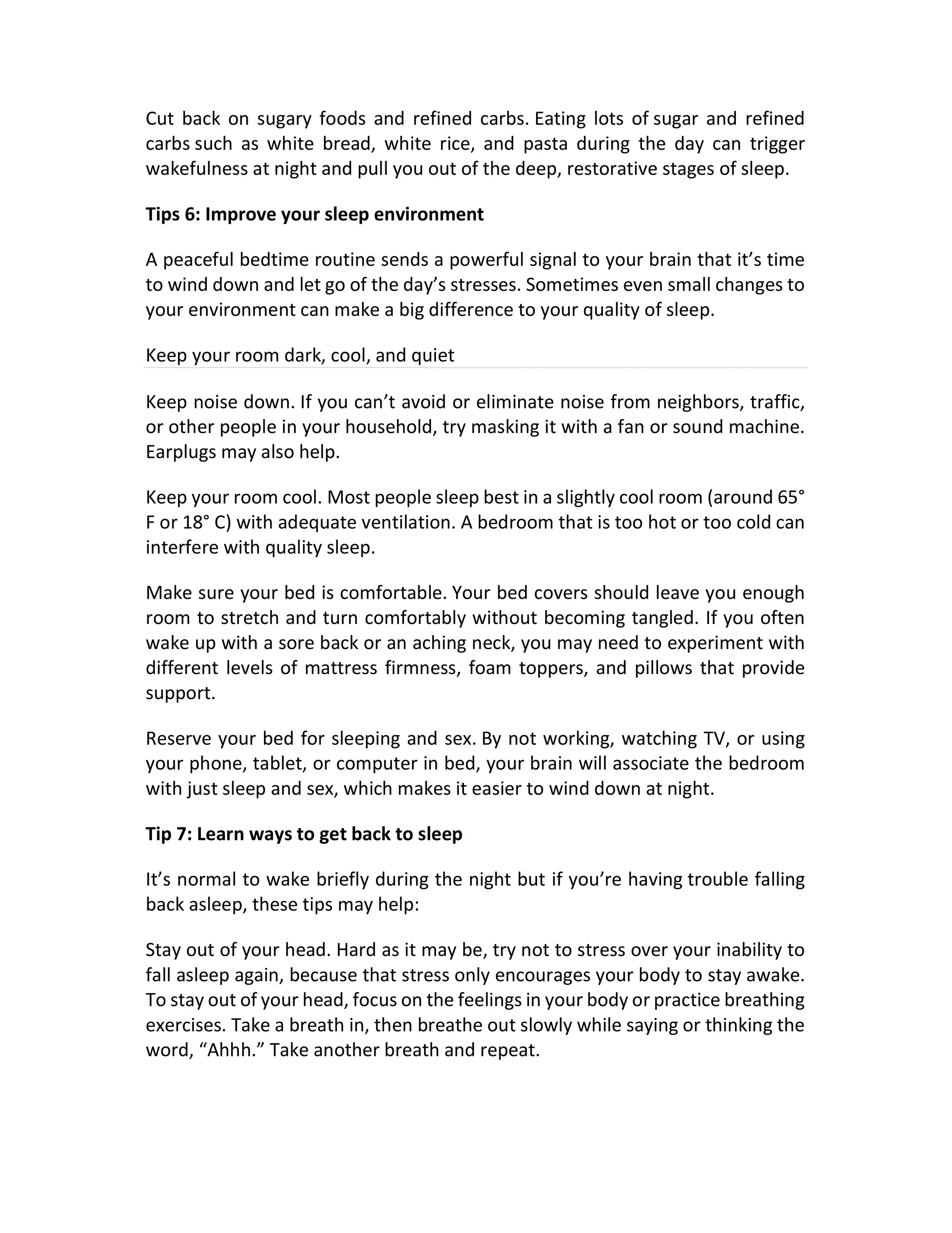 Cut back on sugary foods and refined carbs. Eating lots of sugar and refined
carbs such as white bread, white rice, and pasta during the day can trigger
wakefulness at night and pull you out of the deep, restorative stages of sleep.
Tips 6: Improve your sleep environment
A peaceful bedtime routine sends a powerful signal to your brain that it’s time
to wind down and let go of the day’s stresses. Sometimes even small changes to
your environment can make a big difference to your quality of sleep.
Keep your room dark, cool, and quiet
Keep noise down. If you can’t avoid or eliminate noise from neighbors, traffic,
or other people in your household, try masking it with a fan or sound machine.
Earplugs may also help.
Keep your room cool. Most people sleep best in a slightly cool room (around 65°
F or 18° C) with adequate ventilation. A bedroom that is too hot or too cold can
interfere with quality sleep.
Make sure your bed is comfortable. Your bed covers should leave you enough
room to stretch and turn comfortably without becoming tangled. If you often
wake up with a sore back or an aching neck, you may need to experiment with
different levels of mattress firmness, foam toppers, and pillows that provide
support.
Reserve your bed for sleeping and sex. By not working, watching TV, or using
your phone, tablet, or computer in bed, your brain will associate the bedroom
with just sleep and sex, which makes it easier to wind down at night.
Tip 7: Learn ways to get back to sleep
It’s normal to wake briefly during the night but if you’re having trouble falling
back asleep, these tips may help:
Stay out of your head. Hard as it may be, try not to stress over your inability to
fall asleep again, because that stress only encourages your body to stay awake.
To stay out of your head, focus on the feelings in your body or practice breathing
exercises. Take a breath in, then breathe out slowly while saying or thinking the
word, “Ahhh.” Take another breath and repeat.
 
