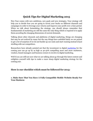 Quick Tips for Digital Marketing 2015
New Year comes with new ambitions, new goals and new strategies. Your strategy will
help you to decide how you are going to invest your bucks on different channels and
campaigns in order to leverage your returns and improve your profit over a time period.
When we talk about formulating the strategy, one should always remember that
fundamentals of marketing are still the same the only thing which is required is to apply
them according the changing dimensions of current demands.
Talking about other channels and platforms of digital marketing, things are changing
fast may be not noticed by many but the way things have unfolded lately we are poised
to get a lot of surprises if we do not buckle up our seats and start running instead of just
strolling with our competitors.
Researchers have already pointed out that the investment in digital marketing for the
coming year can go up by as high as 40-50% compelling more and more marketers,
vendors, brand managers and business owners to involve in digital marketing.
Well if you are still not sure what we are talking about go through this latest content and
enlighten yourself with tips to make a razor sharp digital marketing strategy for the
coming year.
Here is our checklist which must be followed for 2015:
1. Make Sure That You Have A Fully Compatible Mobile Website Ready For
Your Business
 