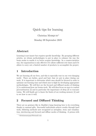 Quick tips for learning
Christian Marquay∗
Monday 09 September 2019
Abstract
Learning is not innate but requires speciﬁc knowledge. By grouping diﬀerent
articles, we obtain methodologies to put in place to enhance the way the
brain works to enable it to better acquire knowledge. In a counter-intuitive
way, the organization is only eﬀective if it allows suﬃcient rest times and if it
allows to carry out a limited number of products to accomplish the project.
1 Introduction
We are learning all our lives, and this is especially true in our ever-changing
world. There are habits, good and bad, that we put in place during our
work. It is important to determine which ones should be favored in order to
optimize our learning time and which ones to ﬁght by developing appropriate
methodologies. We will ﬁrst see the focused and diﬀused modes of thinking
[1] to understand how our brains work. We will then focus on ways to combat
procrastination [2] and in particular the importance of sleep [3] to evacuate
toxins. We will ﬁnally get to know the limits of our working memory [4] and
to see how to use it well.
2 Focused and Diﬀused Thinking
There are no geniuses like in Aladdin’s lamp knowing how to do everything
thanks to unusual gifts. Successful individuals achieve results through hard
work, following methods now recognized as metaphor, story and visualiza-
tion, interleaving and focused and diﬀuse modes of thinking. A person with
∗
christianmarquay@hotmail.com
1
 