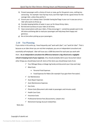 Quick Tips for Uber Drivers: Driving Smart and Maximizing Revenue
Copyright of uberkit.net
b) Present passengers with a choice of music or news, go for the generic ones, nothing too
ostracizing. For example I love hip hop music, but that might not be a good choice for the
average rider, unless they ask for it.
c) Ensure your car is always clean: Consider having barf bags in your car in case you carry a
rider who wants to throw up.
d) Consider keeping bottles of water in your car for those thirsty riders.
e) Be kind and courteous to your riders at all times.
f) Have conversations with your riders, if they encourage it – sometimes people want to be
left alone and being able to read your passengers will help keep them happy and
generous.
g) Be on time when picking up your passengers.
2.18 Tax Planning
If you notice in this write up, I have frequently said “work with Uber”, not “work for Uber”. That is
because as an Uber driver you are not their employee, you are an independent consultant and
essentially self employed. Uber will issue you a 1099 document for each year you work with
them. As an independent consultant the difference between a big refund and a negligible
refund is keeping track of your expenses. (You should probably talk to your Accountant about
other things you should keep track of). Some of the items you should keep track of are:
 Your Mileage (Keep a mileage log handy and document your trips each day)
 Meal Costs
 Personal Food Expenses
 Food Expenses for Riders (for example if you give them free water)
 Car Maintenance
 Auto Repair Expenses
 Auto Maintenance Expenses
 Gas Costs
 Phone Costs (Document calls made to passengers and minutes used)
 Health Care Costs
 Insurance Costs
 Professional Service Fees (Accountants, Lawyers etc)
 Retirement Savings Account related fees
Note also-
Purchased by Malik Akande, inquiries@uberkit.net #5540851
 