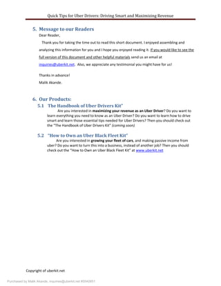 Quick Tips for Uber Drivers: Driving Smart and Maximizing Revenue
Copyright of uberkit.net
5. Message to our Readers
Dear Reader,
Thank you for taking the time out to read this short document. I enjoyed assembling and
analyzing this information for you and I hope you enjoyed reading it. If you would like to see the
full version of this document and other helpful materials send us an email at
inquiries@uberkit.net. Also, we appreciate any testimonial you might have for us!
Thanks in advance!
Malik Akande.
6. Our Products:
5.1 The Handbook of Uber Drivers Kit”
Are you interested in maximizing your revenue as an Uber Driver? Do you want to
learn everything you need to know as an Uber Driver? Do you want to learn how to drive
smart and learn those essential tips needed for Uber Drivers? Then you should check out
the “The Handbook of Uber Drivers Kit” (coming soon)
5.2 “How to Own an Uber Black Fleet Kit”
Are you interested in growing your fleet of cars, and making passive income from
uber? Do you want to turn this into a business, instead of another job? Then you should
check out the “How to Own an Uber Black Fleet Kit” at www.uberkit.net
Purchased by Malik Akande, inquiries@uberkit.net #5540851
 