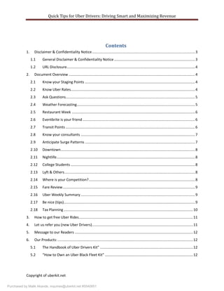 Quick Tips for Uber Drivers: Driving Smart and Maximizing Revenue
Copyright of uberkit.net
Contents
1. Disclaimer & Confidentiality Notice......................................................................................................3
1.1 General Disclaimer & Confidentiality Notice ................................................................................3
1.2 URL Disclosure...............................................................................................................................4
2. Document Overview .............................................................................................................................4
2.1 Know your Staging Points .............................................................................................................4
2.2 Know Uber Rates...........................................................................................................................4
2.3 Ask Questions................................................................................................................................5
2.4 Weather Forecasting.....................................................................................................................5
2.5 Restaurant Week ..........................................................................................................................6
2.6 Eventbrite is your friend ...............................................................................................................6
2.7 Transit Points ................................................................................................................................6
2.8 Know your consultants .................................................................................................................7
2.9 Anticipate Surge Patterns .............................................................................................................7
2.10 Downtown.....................................................................................................................................8
2.11 Nightlife.........................................................................................................................................8
2.12 College Students ...........................................................................................................................8
2.13 Lyft & Others.................................................................................................................................8
2.14 Where is your Competition?.........................................................................................................8
2.15 Fare Review...................................................................................................................................9
2.16 Uber Weekly Summary .................................................................................................................9
2.17 Be nice (tips)..................................................................................................................................9
2.18 Tax Planning................................................................................................................................10
3. How to get free Uber Rides.................................................................................................................11
4. Let us refer you (new Uber Drivers)....................................................................................................11
5. Message to our Readers .....................................................................................................................12
6. Our Products:......................................................................................................................................12
5.1 The Handbook of Uber Drivers Kit” ............................................................................................12
5.2 “How to Own an Uber Black Fleet Kit” .......................................................................................12
Purchased by Malik Akande, inquiries@uberkit.net #5540851
 