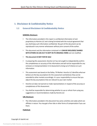 Quick Tips for Uber Drivers: Driving Smart and Maximizing Revenue
Copyright of uberkit.net
1. Disclaimer & Confidentiality Notice
1.1 General Disclaimer & Confidentiality Notice
GENERAL Disclosure
• The information provided in this report is confidential information of and
proprietary to Honcho LLC and is being furnished with the mutual agreement that
you shall keep such information confidential. No part of this document can be
reproduced in any manner whatsoever without prior consent of the author.
• This document and the information contained in it CAN BE DISCLOSED/ SHARED
WITH OTHERS AS LOG AS IT IS KEPT IN ITS ORIGINAL FORM and not modified.
• This document IS NOT FOR RE-SALE
• In preparing this assessment, Honcho LLC has not sought to independently confirm
the completeness or accuracy of the information and will not be responsible for any
omission or misrepresentation in its Assessment arising out of reliance on such
information.
• This assessment was based on the Dallas, TX Market. Honcho LLC identifies what we
believe are the key assumptions for this assessment and believes they can be
extended to other markets accordingly. It is your responsibility to ensure that you
adjust the key assumptions that are relevant to your own market
• Honcho LLC does not warrant or make representations in respect of the accuracy or
completeness of this Assessment.
• You shall be responsible for determining whether to use or refrain from using any
suggestions or recommendations made by Honcho LLC
URL Disclosure
• The information provided in this document has some urls/links and codes which are
affiliate in nature. You may get a free ride or other forms of compensation if you use
them.
Published:
Purchased by Malik Akande, inquiries@uberkit.net #5540851
 