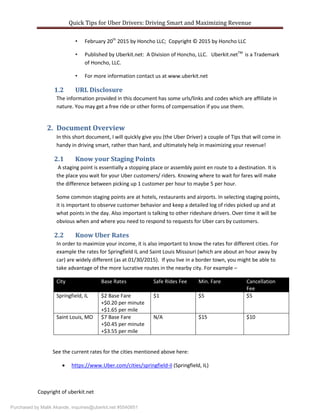 Quick Tips for Uber Drivers: Driving Smart and Maximizing Revenue
Copyright of uberkit.net
• February 20th
2015 by Honcho LLC; Copyright © 2015 by Honcho LLC
• Published by Uberkit.net: A Division of Honcho, LLC. Uberkit.netTM
is a Trademark
of Honcho, LLC.
• For more information contact us at www.uberkit.net
1.2 URL Disclosure
The information provided in this document has some urls/links and codes which are affiliate in
nature. You may get a free ride or other forms of compensation if you use them.
2. Document Overview
In this short document, I will quickly give you (the Uber Driver) a couple of Tips that will come in
handy in driving smart, rather than hard, and ultimately help in maximizing your revenue!
2.1 Know your Staging Points
A staging point is essentially a stopping place or assembly point en route to a destination. It is
the place you wait for your Uber customers/ riders. Knowing where to wait for fares will make
the difference between picking up 1 customer per hour to maybe 5 per hour.
Some common staging points are at hotels, restaurants and airports. In selecting staging points,
it is important to observe customer behavior and keep a detailed log of rides picked up and at
what points in the day. Also important is talking to other rideshare drivers. Over time it will be
obvious when and where you need to respond to requests for Uber cars by customers.
2.2 Know Uber Rates
In order to maximize your income, it is also important to know the rates for different cities. For
example the rates for Springfield IL and Saint Louis Missouri (which are about an hour away by
car) are widely different (as at 01/30/2015). If you live in a border town, you might be able to
take advantage of the more lucrative routes in the nearby city. For example –
City Base Rates Safe Rides Fee Min. Fare Cancellation
Fee
Springfield, IL $2 Base Fare
+$0.20 per minute
+$1.65 per mile
$1 $5 $5
Saint Louis, MO $7 Base Fare
+$0.45 per minute
+$3.55 per mile
N/A $15 $10
See the current rates for the cities mentioned above here:
 https://www.Uber.com/cities/springfield-il (Springfield, IL)
Purchased by Malik Akande, inquiries@uberkit.net #5540851
 