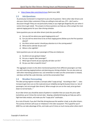 Quick Tips for Uber Drivers: Driving Smart and Maximizing Revenue
Copyright of uberkit.net
 https://www.Uber.com/cities/st-louis (Saint Louis, MO)
2.3 Ask Questions
As previously mentioned it is important to ask a lot of questions. Talk to other Uber Drivers and
also your clients (Uber customers) if they are willing to chat with you. (FYI – don’t push a
discussion though if they are not particularly chatty or you might get dinged by the user when it
comes time to get rated). The answers to these questions can help you refine and get the most
optimal staging points for your Uber driving schedule.
Some questions you can ask other drivers (and also yourself) are:
a) Can you tell me where your good staging points are?
b) Can you tell me what times to be at these staging points (follow up to the first question
above)?
c) Are there certain events I should pay attention to in the coming weeks?
d) What events calendar do you use?
e) Where is the nightlife?
Some questions you can ask your passengers (if they are chatty) are:
a) So where are you going to today?
b) Are you a regular Uber passenger?
c) What type of events do you typically call Uber cars for?
d) Do you use Uber at specific times?
The aggregate answers to the afore-mentioned questions from different passengers can help
you with selecting staging locations and planning your driving schedule. You can also come up
with other interesting questions too. Just remember to make sure the conversation is relaxed,
and does not feel like a job interview. Just let the conversation flow!
2.4 Weather Forecasting
The Uber pricing regimen includes a concept called “surge pricing”. According to Uber “… rates
increase to get more cars on the road and ensure reliability during the busiest times (i.e. lots of
passengers, but not enough Uber drivers). When enough cars are on the road, prices go back
down to normal levels…”
As an Uber driver you should be aware of patterns in weather that can cause this price spike
(sometimes up to 5 times the normal rate). Keeping a detailed driving log can help you with a
high level data analysis, and make you the “surge price” soothsayer.
As a rule of thumb, if you don’t feel like driving because the weather is bad, so do other drivers.
The scarcity of drivers will cause an imbalance in the Uber ecosystem: This is good for you!!!
$$$$ You can take advantage of this, and make up to 5 times as much money when others don’t
Purchased by Malik Akande, inquiries@uberkit.net #5540851
 