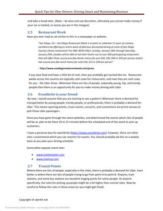 Quick Tips for Uber Drivers: Driving Smart and Maximizing Revenue
Copyright of uberkit.net
and take a break later. (Note – be wise and use discretion, ultimately you cannot make money if
your car is totaled, or worse you are in the morgue).
2.5 Restaurant Week
Have you ever read an ad similar to this in a newspaper or website:
“San Diego, CA – San Diego Restaurant Week is ecstatic to celebrate 11 years of culinary
excellence by offering an entire week of delicious discounted dining at some of San Diego
County’s finest restaurants! For ONE WEEK ONLY, Sunday, January 18th through Saturday,
January 24th, foodies will be able to eat their hearts out at over 200 participating restaurants
that will offer three-course prix-fixe dinner menus for just $20, $30, $40 or $50 per person and/or
two-course prix-fixe lunch menus for only $10, $15 or $20 per person”
- http://www.sandiegorestaurantweek.com/press
If you love food and have a little bit of cash, then you probably got excited like me. Restaurant
weeks across the country are typically cash cows for restaurants, and now they are cash cows
for you - the Uber driver. Wherever there are lots of people, especially young, hip, and trendy
people then there is an opportunity for you to make money driving with Uber.
2.6 Eventbrite is your friend
By now, I would assume that you are starting to see a pattern! Wherever there is demand for
transportation by young people, trendy people, or professionals, there is probably a demand for
Uber. This means sporting events, music events, concerts, and conventions are prime venues to
pick those Uber passengers.
Once you have gone through the event websites, and determined the events which lots of people
will be at, plan to be there 10 to 15 minutes before the scheduled end of the event to pick up
customers.
I have a personal bias for eventbrite (https://www.eventbrite.com); however, there are other
sites I recommend which you can monitor for events. You should probably do this on a weekly
basis as you plan your driving schedule.
Some other popular event sites:
 www.ticketmaster.com
 www.meetup.com
2.7 Transit Points
Where there are lots of people, especially in the cities, there is probably a demand for Uber. Even
better is where there are lots of people trying to go from point A to point B. Airports, train
stations, and some bus stations are excellent staging points for some people. At airports
specifically, the rates for picking up people might be a lot higher than normal rates. Now be
careful to follow the rules in these areas (or you might get fined).
Purchased by Malik Akande, inquiries@uberkit.net #5540851
 