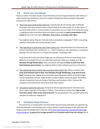 Quick Tips for Uber Drivers: Driving Smart and Maximizing Revenue
Copyright of uberkit.net
2.8 Know your consultants
Now as a career consultant myself, I know that there are lots of opportunities for Uber drivers to
make money from consultants. Here are a couple of things that make consultants the perfect
customers for Uber drivers:
a) They travel every week to their client site: Typically they fly out Sunday night or Monday
morning to their place of work (client site) and they do this every week. As an Uber driver, if
you know where there is a concentration of consultants, you can make more money by having
a staging area when and where these consultants are known to want transportation to the
airport (early in the morning on Mondays -4am to 6am, or Sundays after 4pm).
You might be asking “how do I find where these consultants congregate?” Well it is by asking
questions. Remember that section we went over?
b) They typically go to work every day in their client’s city: Sometimes there are constraints that
prevent consultants from renting cars. i.e. – Client restrictions, cost restrictions, or sometimes
parking in the city they are in is a hassle (for example - Washington DC).
If you know where the consultants lodge (you can find scores of them at some hotels, from
different consulting firms) you can make these particular hotels your staging area. On
Mondays through Wednesdays, these consultants will typically leave to work from their
hotel between 6am and 9am. You might be able to make multiple round trips in that time!
c) They typically go back to their hotel every day in their client’s city: Many consultants will
leave work between 5pm to 8pm, from Monday through Wednesday, to go back to their
hotel. Setting up your staging area around their work place(client office) at this time might
also be a good idea, and you might be able to make multiple round trips again! Remember
ask lots of questions if you are trying to find these work locations. (Hint - Fortune 100
companies and Government clients tend to be these clients).
d) Consultants need to fly home too: Consultants will also typically leave for their home city
once a week. Typically on Thursdays or Fridays. They will leave anytime from 3pm to 7pm
from their clients’ office to the Airport directly. Yes you guessed it! This is another great time
and place to make your staging area.
2.9 Anticipate Surge Patterns
This section has an overlap with a lot of the other tips previously mentioned. As a general rule
of thumb whenever a lot of people want to leave to/from a particular place at the same time the
Surge pricing will probably kick in (See this article here http://blog.Uber.com/2012/01/03/surge-
pricing-followup). In general try to stage yourself 5 to 15 minutes earlier than the closing time so
Purchased by Malik Akande, inquiries@uberkit.net #5540851
 