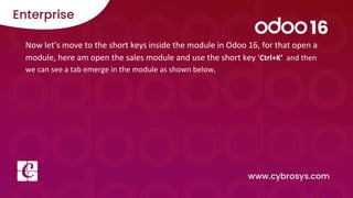 Now let’s move to the short keys inside the module in Odoo 16, for that open a
module, here am open the sales module and use the short key ‘Ctrl+K’ and then
we can see a tab emerge in the module as shown below,
 