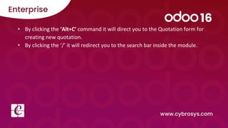 • By clicking the ‘Alt+C’ command it will direct you to the Quotation form for
creating new quotation.
• By clicking the ‘/’ it will redirect you to the search bar inside the module.
 