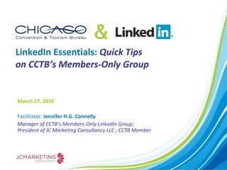 LinkedIn Essentials:  Quick Tips on CCTB’s Members-Only Group March 17, 2010  Facilitator:  Jennifer H.G. Connelly Manager of CCTB’s Members-Only LinkedIn Group; President of JC Marketing Consultancy LLC ; CCTB Member 