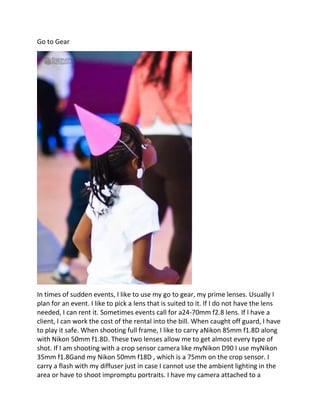 Go to Gear
In times of sudden events, I like to use my go to gear, my prime lenses. Usually I
plan for an event. I like to pick a lens that is suited to it. If I do not have the lens
needed, I can rent it. Sometimes events call for a24-70mm f2.8 lens. If I have a
client, I can work the cost of the rental into the bill. When caught off guard, I have
to play it safe. When shooting full frame, I like to carry aNikon 85mm f1.8D along
with Nikon 50mm f1.8D. These two lenses allow me to get almost every type of
shot. If I am shooting with a crop sensor camera like myNikon D90 I use myNikon
35mm f1.8Gand my Nikon 50mm f18D , which is a 75mm on the crop sensor. I
carry a flash with my diffuser just in case I cannot use the ambient lighting in the
area or have to shoot impromptu portraits. I have my camera attached to a
 
