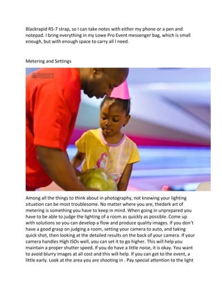 Blackrapid RS-7 strap, so I can take notes with either my phone or a pen and
notepad. I bring everything in my Lowe Pro Event messenger bag, which is small
enough, but with enough space to carry all I need.
Metering and Settings
Among all the things to think about in photography, not knowing your lighting
situation can be most troublesome. No matter where you are, thedark art of
metering is something you have to keep in mind. When going in unprepared you
have to be able to judge the lighting of a room as quickly as possible. Come up
with solutions so you can develop a flow and produce quality images. If you don’t
have a good grasp on judging a room, setting your camera to auto, and taking
quick shot, then looking at the detailed results on the back of your camera. If your
camera handles High ISOs well, you can set it to go higher. This will help you
maintain a proper shutter speed. If you do have a little noise, it is okay. You want
to avoid blurry images at all cost and this will help. If you can get to the event, a
little early. Look at the area you are shooting in . Pay special attention to the light
 