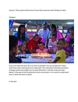 sources. These spots will be some of your best resources when things are dark.
Dialogue
If you can meet the host, do so as soon as possible. You can quickly learn what
shots they need, which guests are important. This interaction will help you build a
strategy quickly and enable you to work efficiently. It will also make you look
better in the eyes of all the potential clients around you. It is crucial to understand
who or what the event is about.
In the End
 