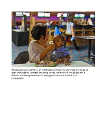 Being caught unprepared for an event does not leave you powerless. Having go-to
gear, knowing how to meter, and being able to communicate will get you far. It
will also make things less stressful letting you have more fun with your
photography.
 