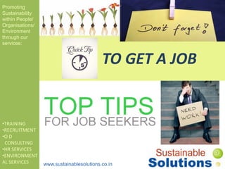 TO GET A JOB
Promoting
Sustainability
within People/
Organisations/
Environment
through our
services:
•TRAINING
•RECRUITMENT
•O D
CONSULTING
•HR SERVICES
•ENVIRONMENT
AL SERVICES www.sustainablesolutions.co.in
 