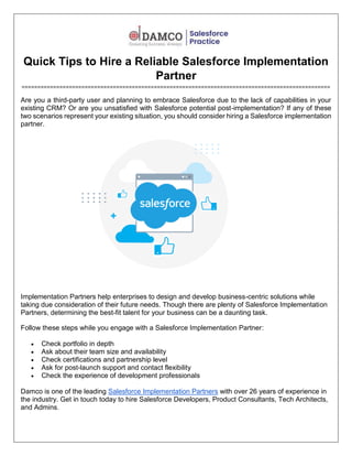 Quick Tips to Hire a Reliable Salesforce Implementation
Partner
==================================================================================================
Are you a third-party user and planning to embrace Salesforce due to the lack of capabilities in your
existing CRM? Or are you unsatisfied with Salesforce potential post-implementation? If any of these
two scenarios represent your existing situation, you should consider hiring a Salesforce implementation
partner.
Implementation Partners help enterprises to design and develop business-centric solutions while
taking due consideration of their future needs. Though there are plenty of Salesforce Implementation
Partners, determining the best-fit talent for your business can be a daunting task.
Follow these steps while you engage with a Salesforce Implementation Partner:
 Check portfolio in depth
 Ask about their team size and availability
 Check certifications and partnership level
 Ask for post-launch support and contact flexibility
 Check the experience of development professionals
Damco is one of the leading Salesforce Implementation Partners with over 26 years of experience in
the industry. Get in touch today to hire Salesforce Developers, Product Consultants, Tech Architects,
and Admins.
 