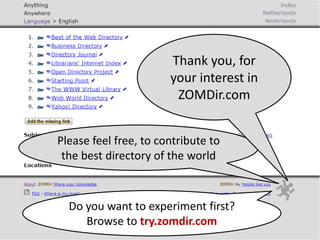 Do you want to experiment first?
Browse to try.zomdir.com
Please feel free, to contribute to
the best directory of the world
Thank you, for
your interest in
ZOMDir.com
 