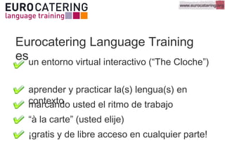 Eurocatering Language Training
esun entorno virtual interactivo (“The Cloche”)
¡gratis y de libre acceso en cualquier parte!
aprender y practicar la(s) lengua(s) en
contextomarcando usted el ritmo de trabajo
“à la carte” (usted elije)
 