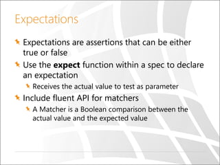 Expectations
Expectations are assertions that can be either
true or false
Use the expect function within a spec to declare
an expectation
Receives the actual value to test as parameter
Include fluent API for matchers
A Matcher is a Boolean comparison between the
actual value and the expected value
 