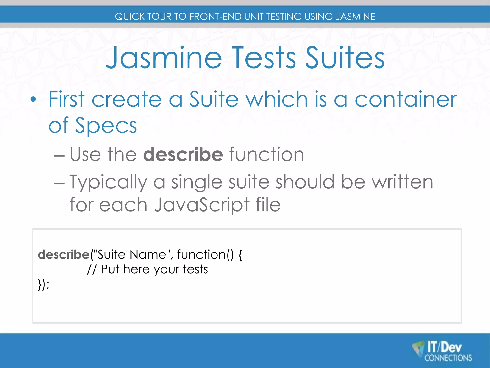 QUICK TOUR TO FRONT-END UNIT TESTING USING JASMINE 
Jasmine Tests Suites 
• First create a Suite which is a container 
of Specs 
– Use the describe function 
– Typically a single suite should be written 
for each JavaScript file 
describe("Suite Name", function() { 
// Put here your tests 
}); 
 
