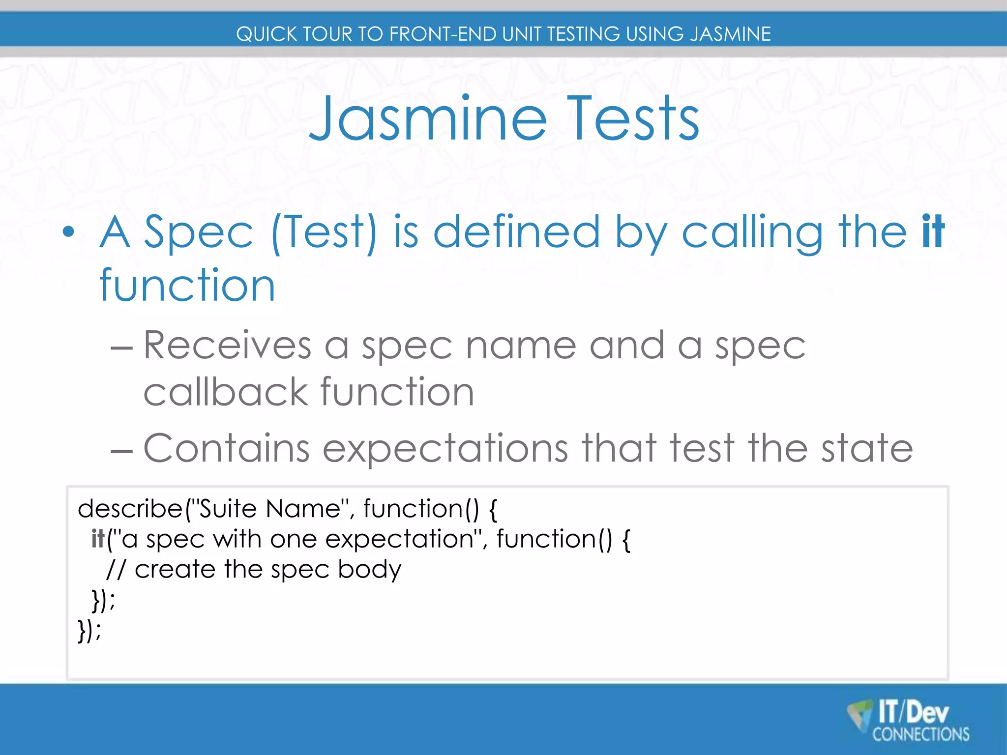 QUICK TOUR TO FRONT-END UNIT TESTING USING JASMINE 
Jasmine Tests 
• A Spec (Test) is defined by calling the it 
function 
– Receives a spec name and a spec 
callback function 
– Contains expectations that test the state 
describe("Suite Name", function() { 
it("a spec with one expectation", function() { 
– of the code 
// create the spec body 
}); 
}); 
 