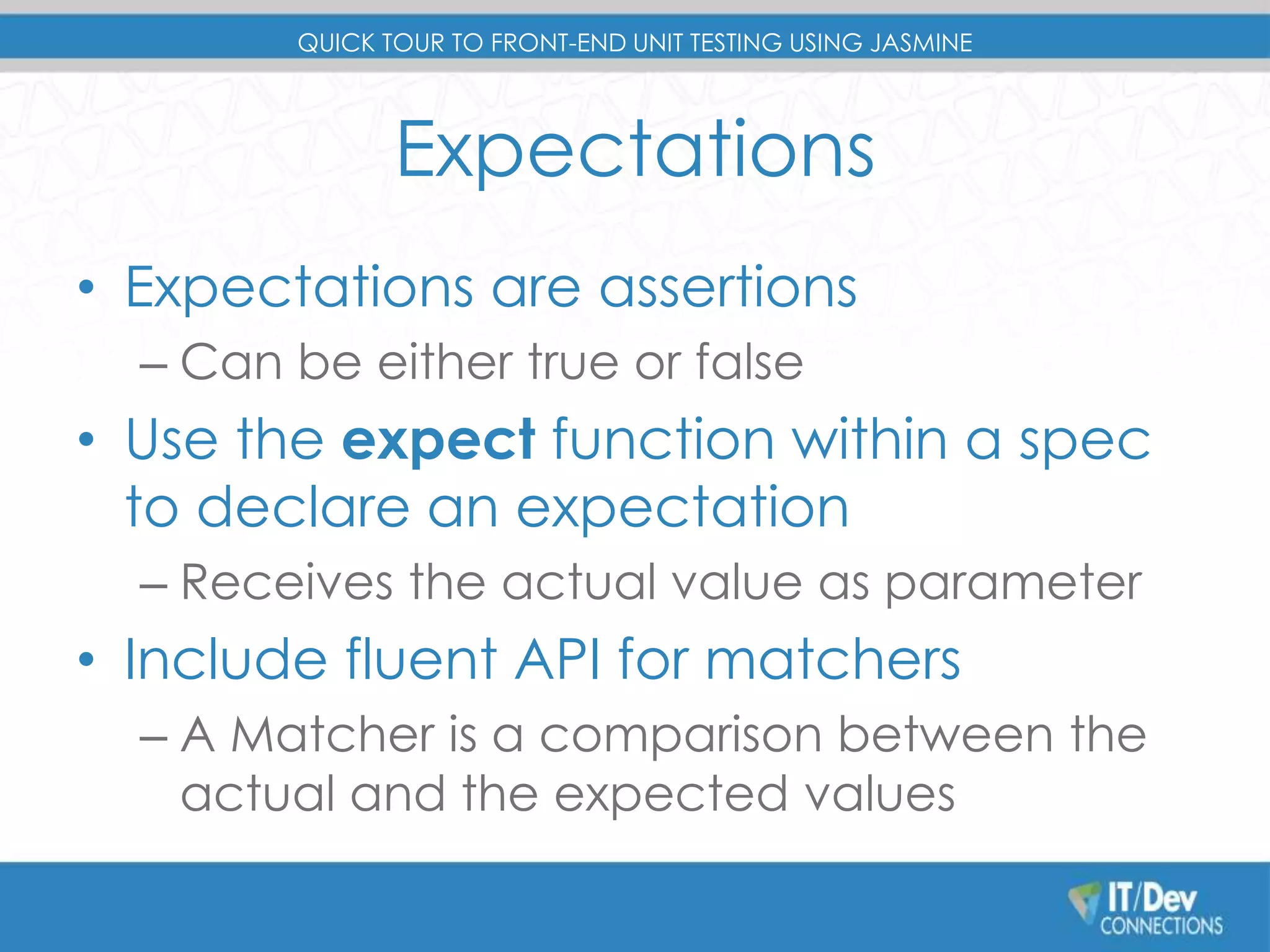 QUICK TOUR TO FRONT-END UNIT TESTING USING JASMINE 
Expectations 
• Expectations are assertions 
– Can be either true or false 
• Use the expect function within a spec 
to declare an expectation 
– Receives the actual value as parameter 
• Include fluent API for matchers 
– A Matcher is a comparison between the 
actual and the expected values 
 