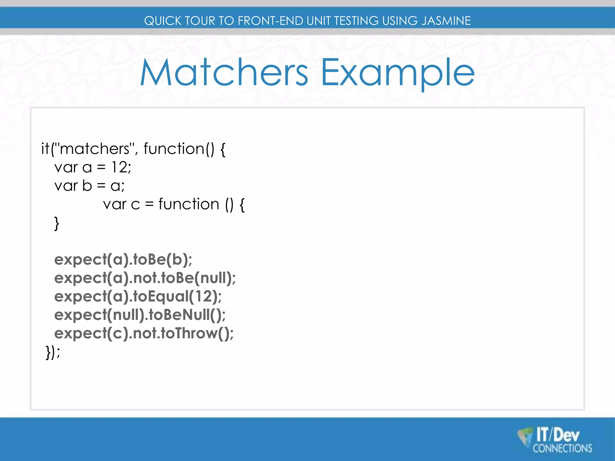 QUICK TOUR TO FRONT-END UNIT TESTING USING JASMINE 
Matchers Example 
it("matchers", function() { 
var a = 12; 
var b = a; 
var c = function () { 
} 
expect(a).toBe(b); 
expect(a).not.toBe(null); 
expect(a).toEqual(12); 
expect(null).toBeNull(); 
expect(c).not.toThrow(); 
}); 
 