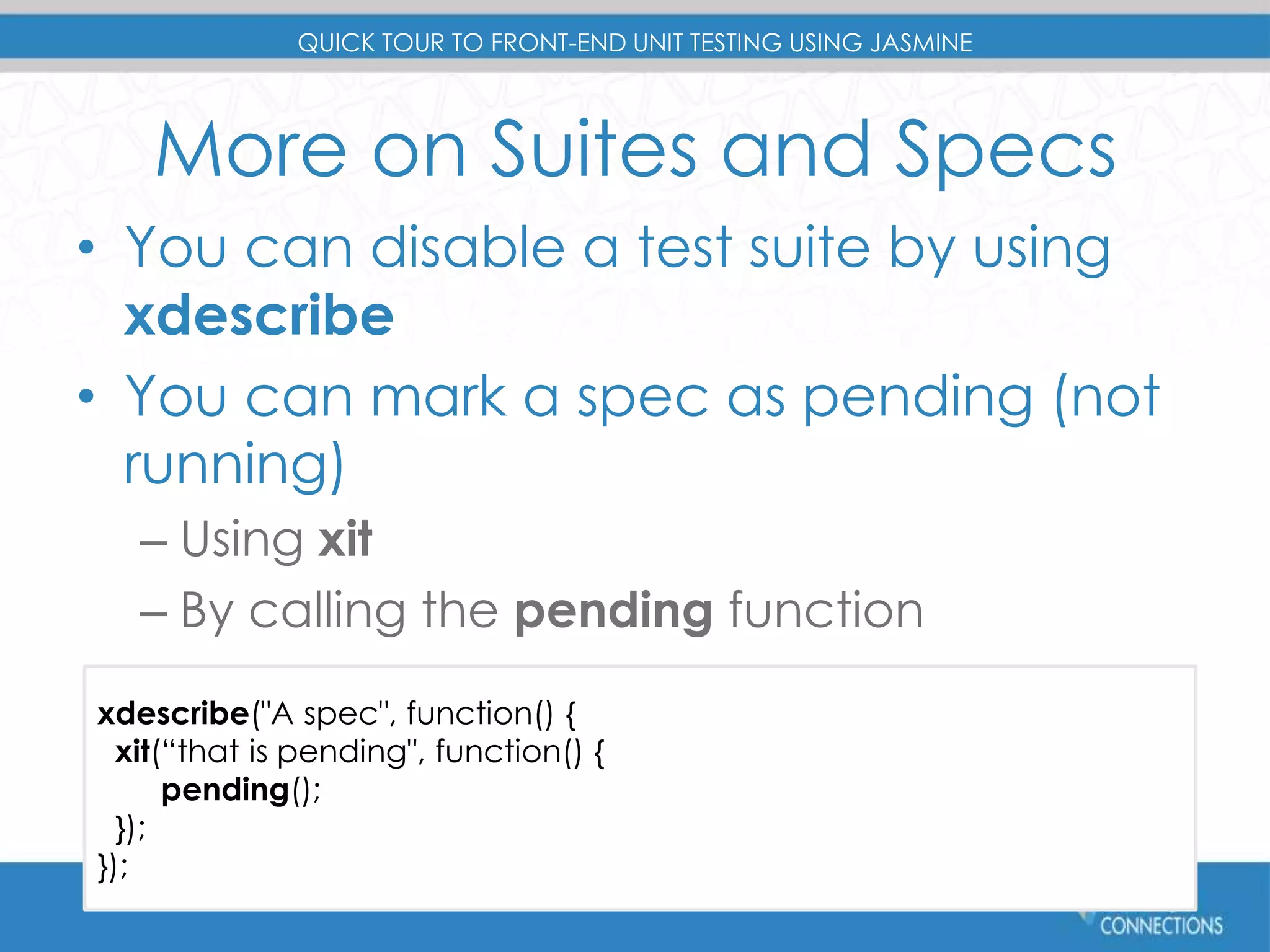 QUICK TOUR TO FRONT-END UNIT TESTING USING JASMINE 
More on Suites and Specs 
• You can disable a test suite by using 
xdescribe 
• You can mark a spec as pending (not 
running) 
– Using xit 
– By calling the pending function 
xdescribe("A spec", function() { 
xit(“that is pending", function() { 
pending(); 
}); 
}); 
#devconnections 
 