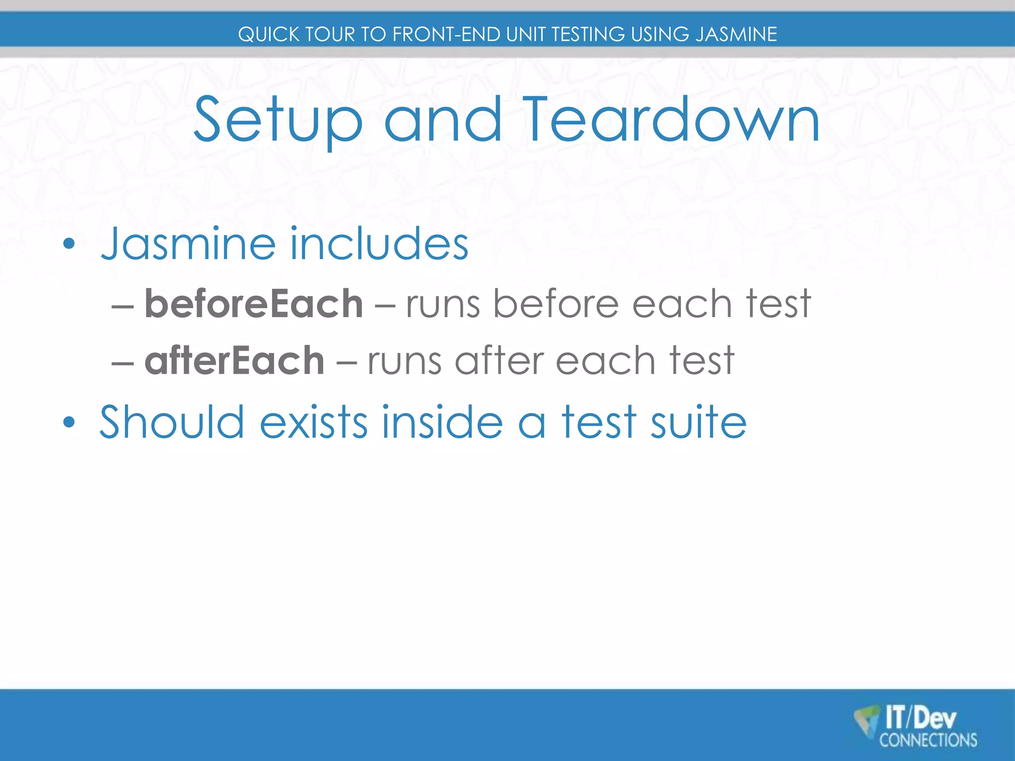 QUICK TOUR TO FRONT-END UNIT TESTING USING JASMINE 
Setup and Teardown 
• Jasmine includes 
– beforeEach – runs before each test 
– afterEach – runs after each test 
• Should exists inside a test suite 
 
