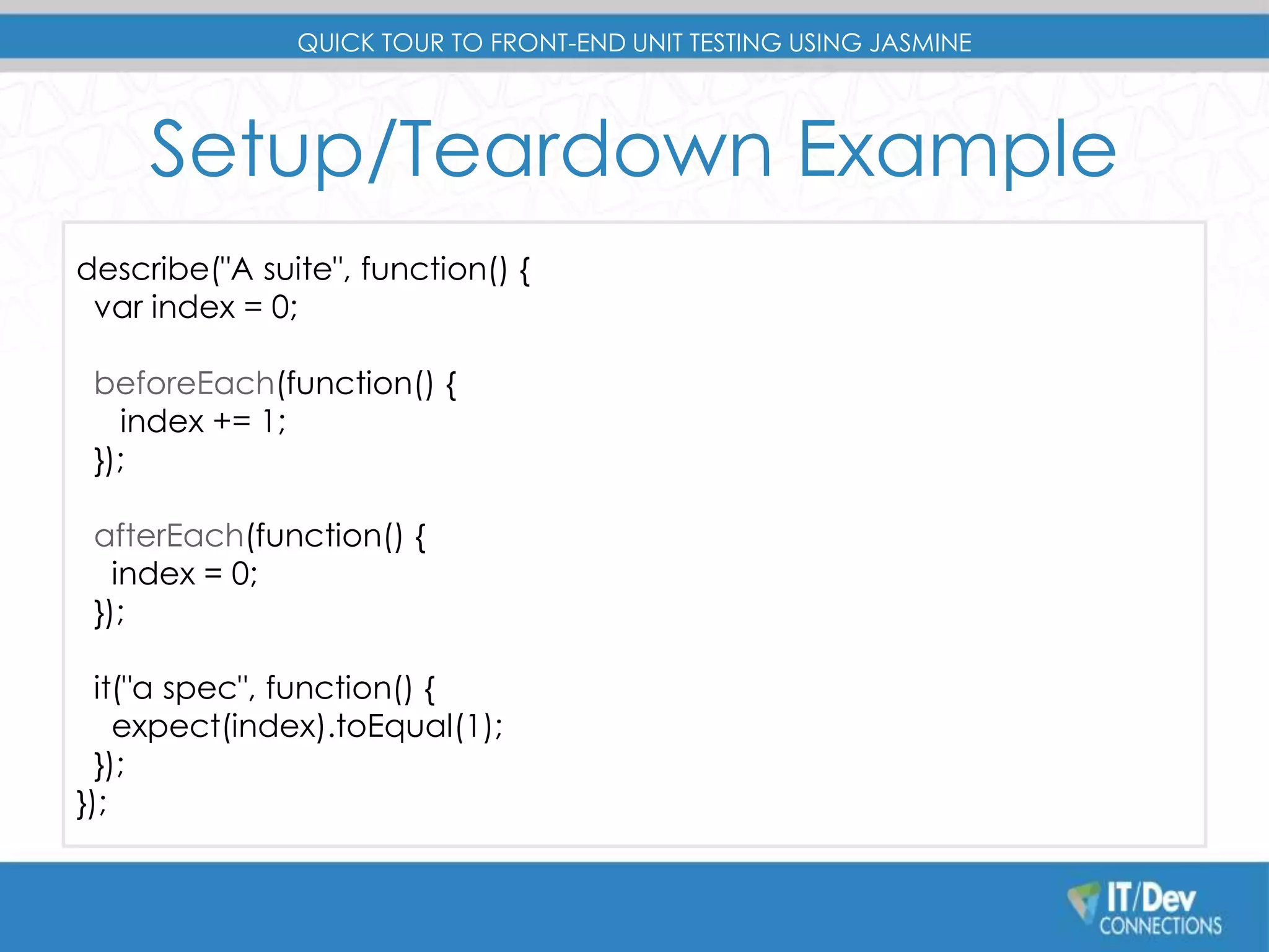 QUICK TOUR TO FRONT-END UNIT TESTING USING JASMINE 
Setup/Teardown Example 
describe("A suite", function() { 
var index = 0; 
beforeEach(function() { 
index += 1; 
}); 
afterEach(function() { 
index = 0; 
}); 
it("a spec", function() { 
expect(index).toEqual(1); 
}); 
}); 
 