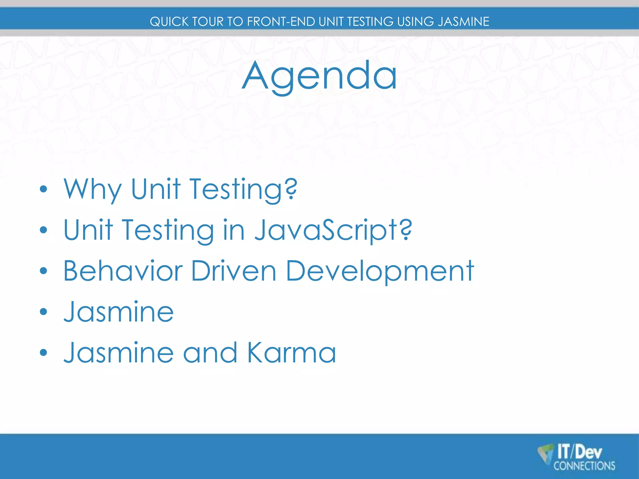 QUICK TOUR TO FRONT-END UNIT TESTING USING JASMINE 
Agenda 
• Why Unit Testing? 
• Unit Testing in JavaScript? 
• Behavior Driven Development 
• Jasmine 
• Jasmine and Karma 
 