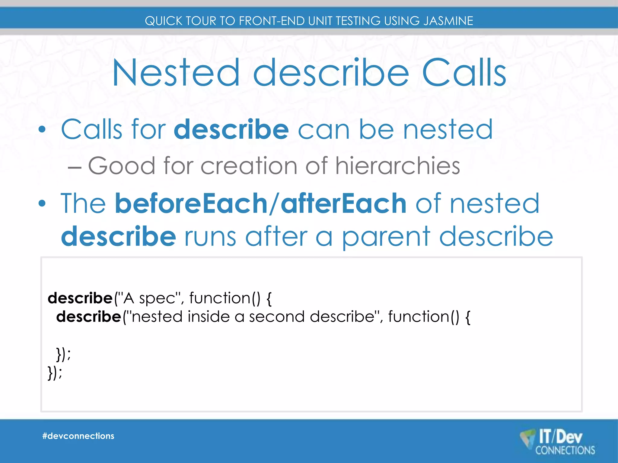 QUICK TOUR TO FRONT-END UNIT TESTING USING JASMINE 
Nested describe Calls 
• Calls for describe can be nested 
– Good for creation of hierarchies 
• The beforeEach/afterEach of nested 
describe runs after a parent describe 
describe("A spec", function() { 
describe("nested inside a second describe", function() { 
}); 
}); 
#devconnections 
 
