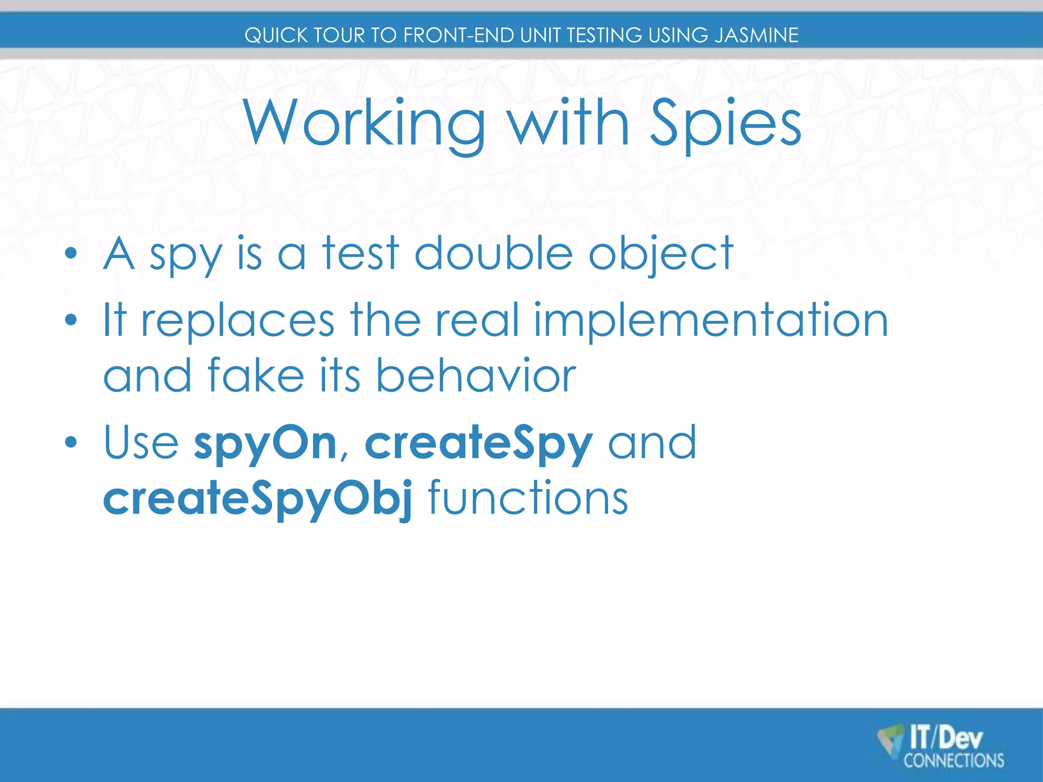 QUICK TOUR TO FRONT-END UNIT TESTING USING JASMINE 
Working with Spies 
• A spy is a test double object 
• It replaces the real implementation 
and fake its behavior 
• Use spyOn, createSpy and 
createSpyObj functions 
 