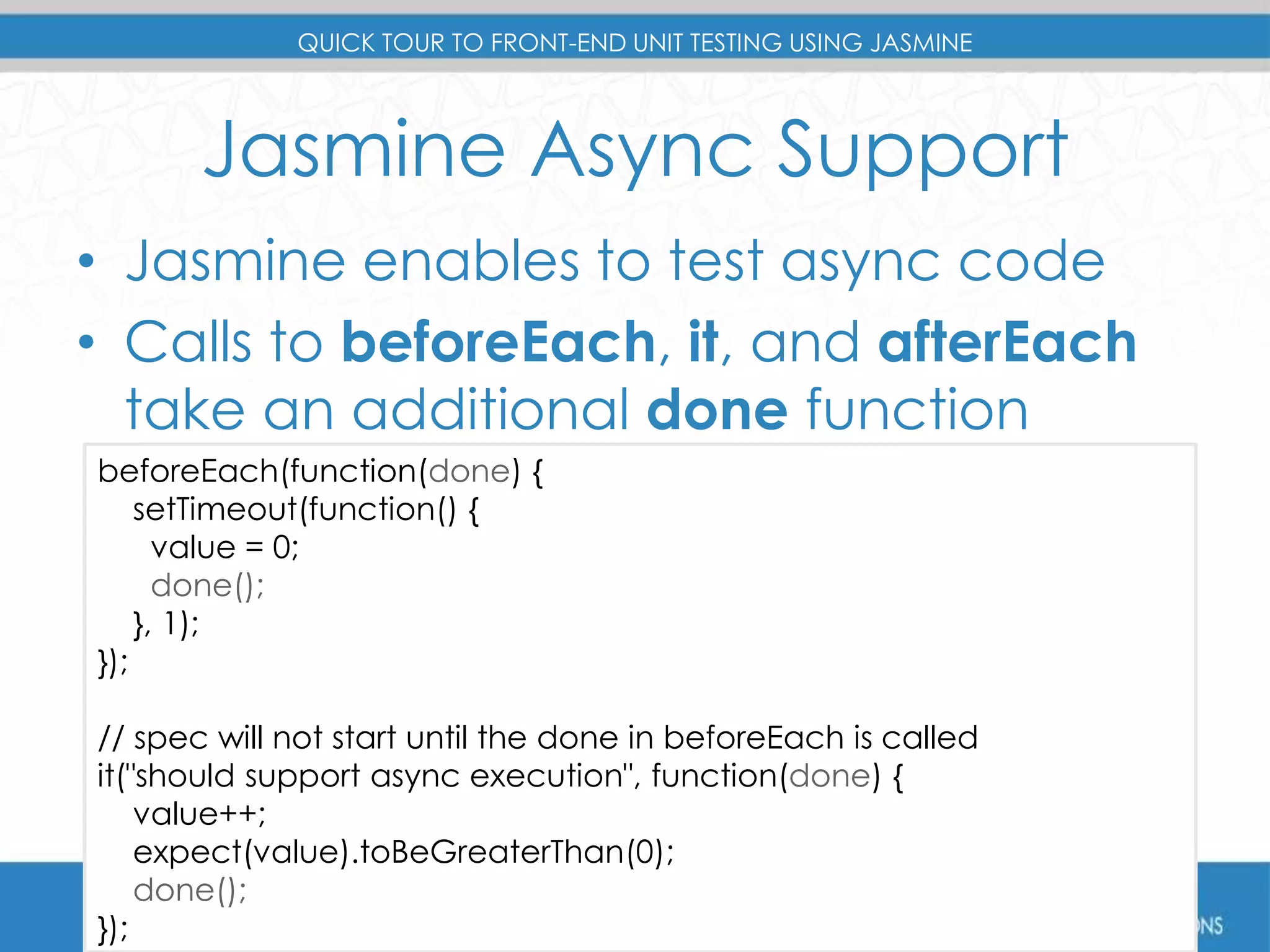 QUICK TOUR TO FRONT-END UNIT TESTING USING JASMINE 
Jasmine Async Support 
• Jasmine enables to test async code 
• Calls to beforeEach, it, and afterEach 
take an additional done function 
beforeEach(function(done) { 
setTimeout(function() { 
value = 0; 
done(); 
}, 1); 
}); 
// spec will not start until the done in beforeEach is called 
it("should support async execution", function(done) { 
value++; 
expect(value).toBeGreaterThan(0); 
done(); 
}); 
 
