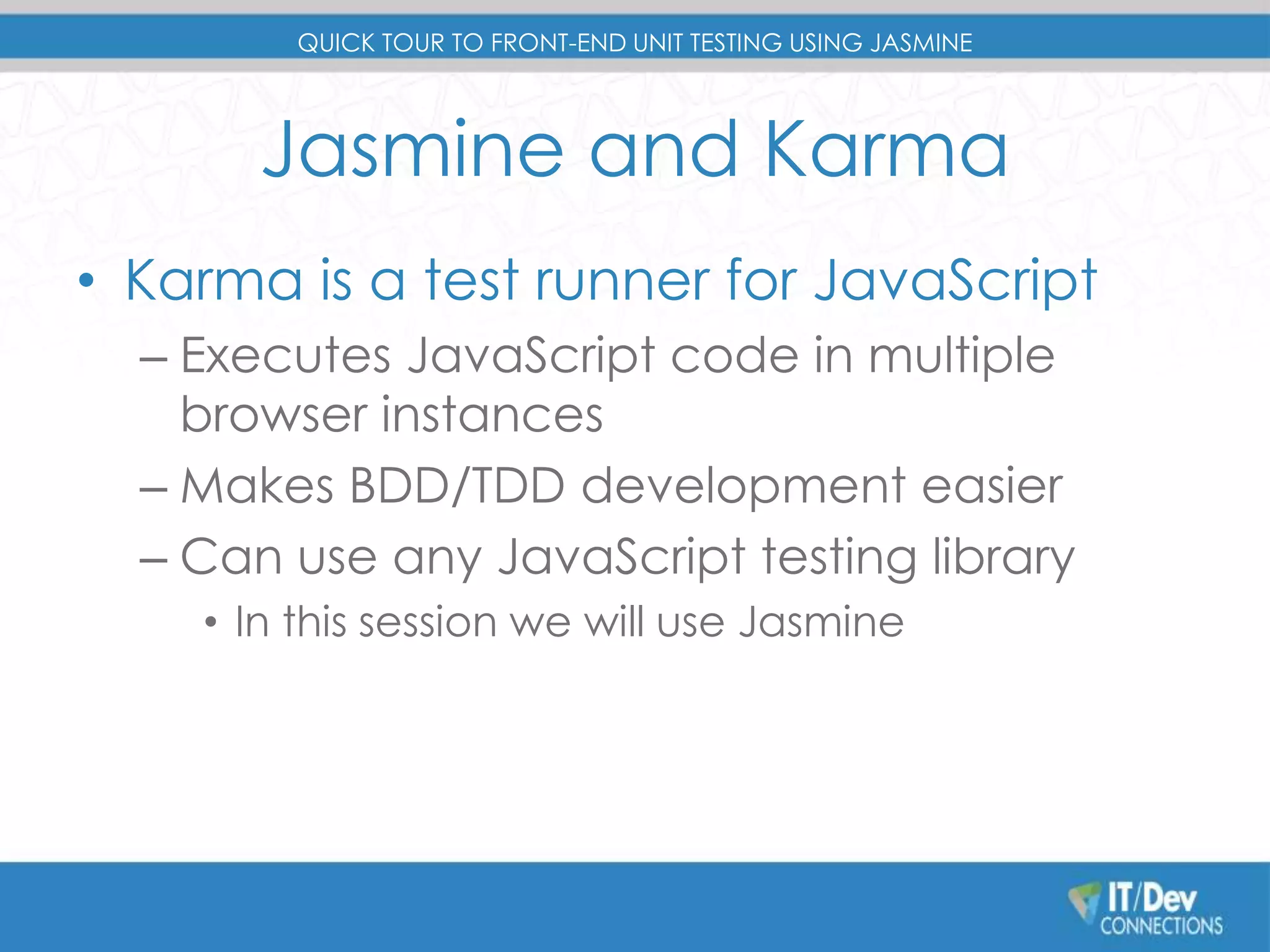 QUICK TOUR TO FRONT-END UNIT TESTING USING JASMINE 
Jasmine and Karma 
• Karma is a test runner for JavaScript 
– Executes JavaScript code in multiple 
browser instances 
– Makes BDD/TDD development easier 
– Can use any JavaScript testing library 
• In this session we will use Jasmine 
 