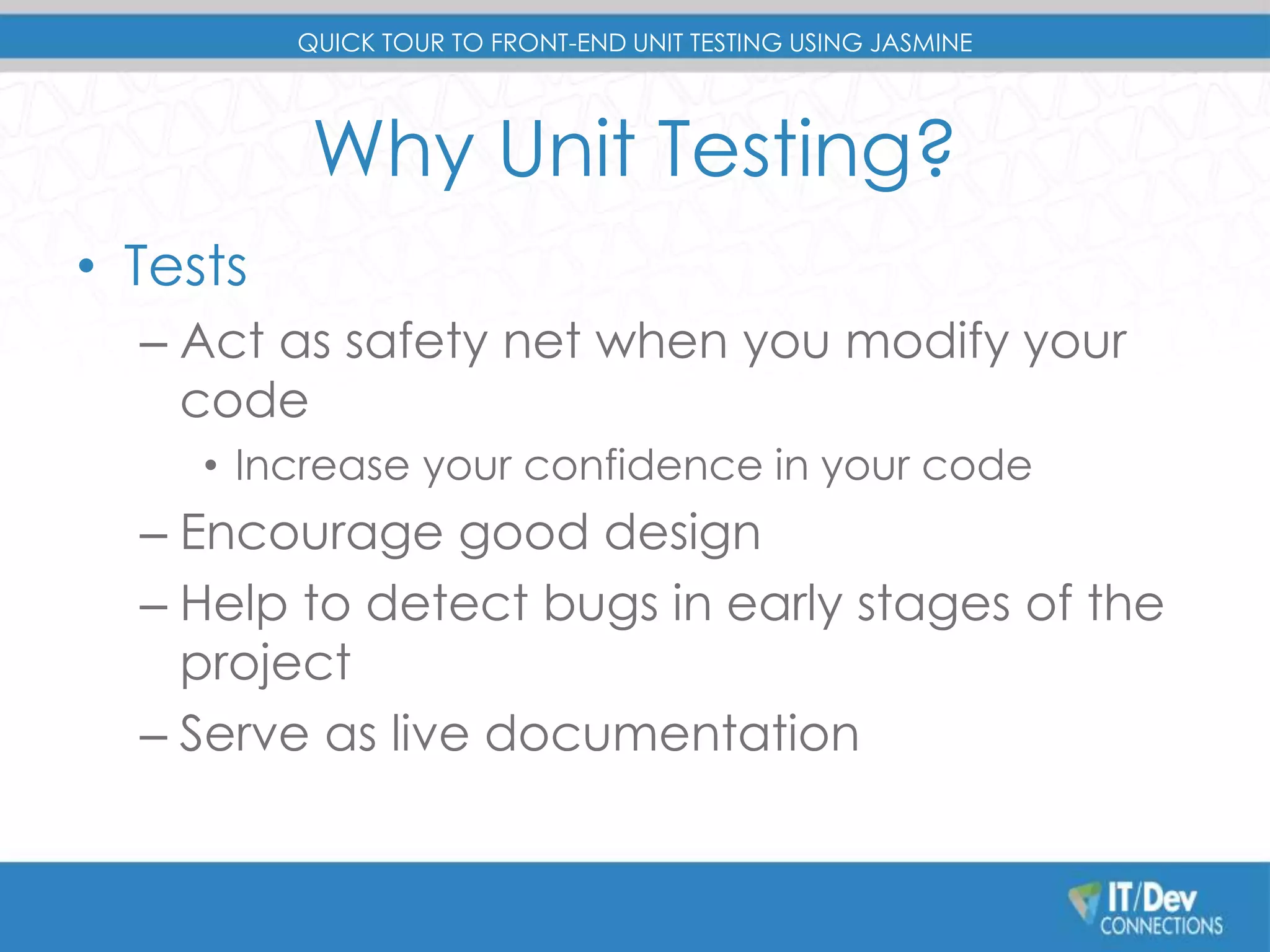 QUICK TOUR TO FRONT-END UNIT TESTING USING JASMINE 
Why Unit Testing? 
• Tests 
– Act as safety net when you modify your 
code 
• Increase your confidence in your code 
– Encourage good design 
– Help to detect bugs in early stages of the 
project 
– Serve as live documentation 
 