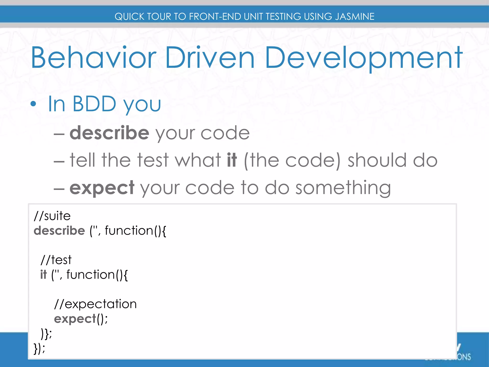 QUICK TOUR TO FRONT-END UNIT TESTING USING JASMINE 
Behavior Driven Development 
• In BDD you 
– describe your code 
– tell the test what it (the code) should do 
– expect your code to do something 
//suite 
describe ('', function(){ 
//test 
it ('', function(){ 
//expectation 
expect(); 
)}; 
}); 
 