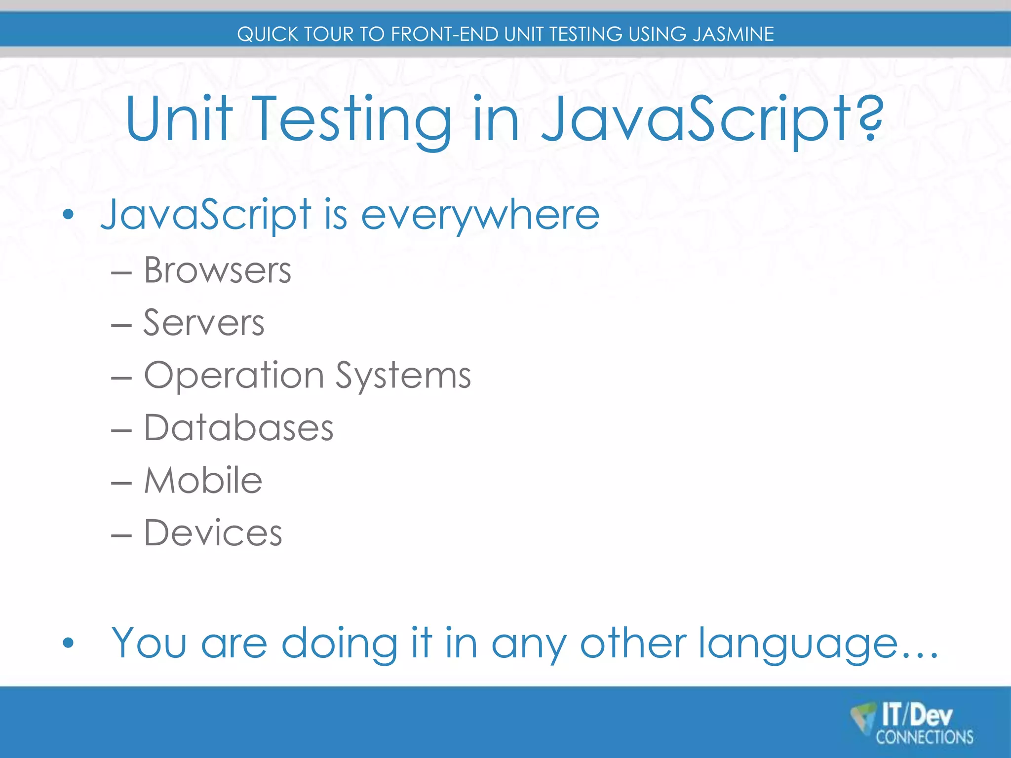 QUICK TOUR TO FRONT-END UNIT TESTING USING JASMINE 
Unit Testing in JavaScript? 
• JavaScript is everywhere 
– Browsers 
– Servers 
– Operation Systems 
– Databases 
– Mobile 
– Devices 
• You are doing it in any other language… 
 