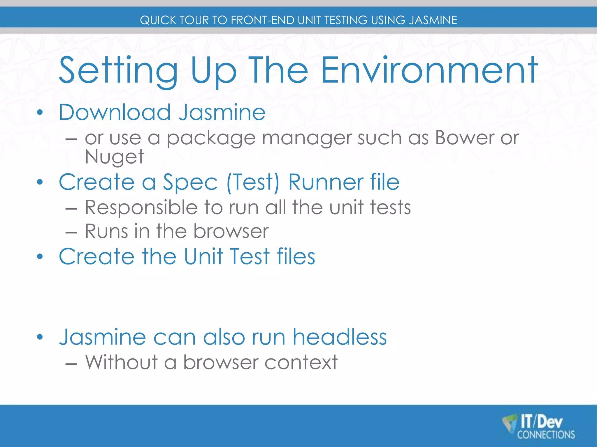 QUICK TOUR TO FRONT-END UNIT TESTING USING JASMINE 
Setting Up The Environment 
• Download Jasmine 
– or use a package manager such as Bower or 
Nuget 
• Create a Spec (Test) Runner file 
– Responsible to run all the unit tests 
– Runs in the browser 
• Create the Unit Test files 
• Jasmine can also run headless 
– Without a browser context 
 