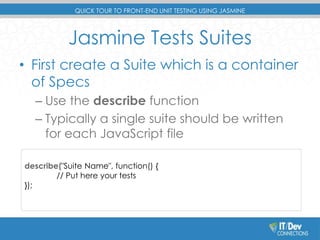 QUICK TOUR TO FRONT-END UNIT TESTING USING JASMINE 
Jasmine Tests Suites 
• First create a Suite which is a container 
of Specs 
– Use the describe function 
– Typically a single suite should be written 
for each JavaScript file 
describe("Suite Name", function() { 
// Put here your tests 
}); 
 